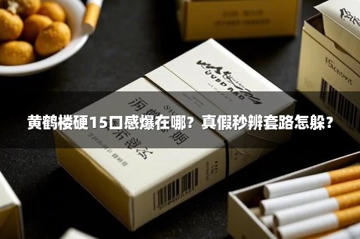 黄鹤楼硬15口感爆在哪？真假秒辨套路怎躲？